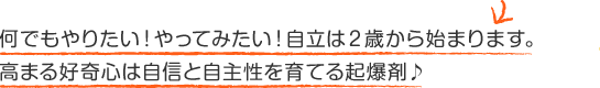 何でもやりたい!やってみたい!自立は2歳から始まります。高まる好奇心は自信と自主性を育てる起爆剤♪